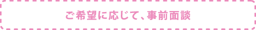 ご希望に応じて、事前面談